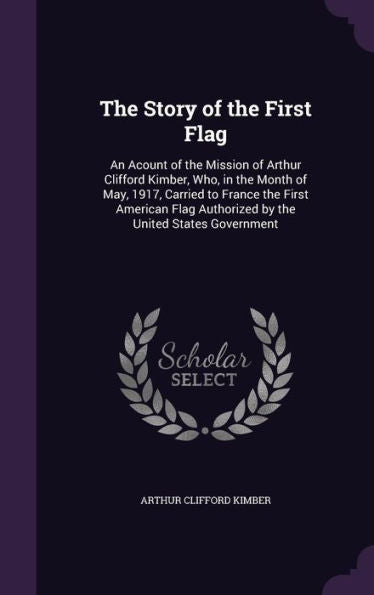 The Story Of The First Flag: An Acount Of The Mission Of Arthur Clifford Kimber, Who, In The Month Of May, 1917, Carried To France The First American Flag Authorized By The United States Government