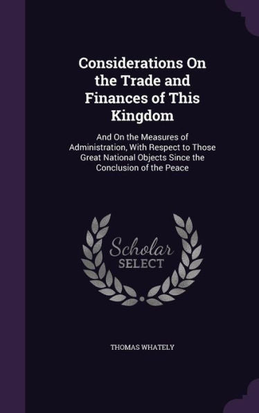 Considerations On The Trade And Finances Of This Kingdom: And On The Measures Of Administration, With Respect To Those Great National Objects Since The Conclusion Of The Peace