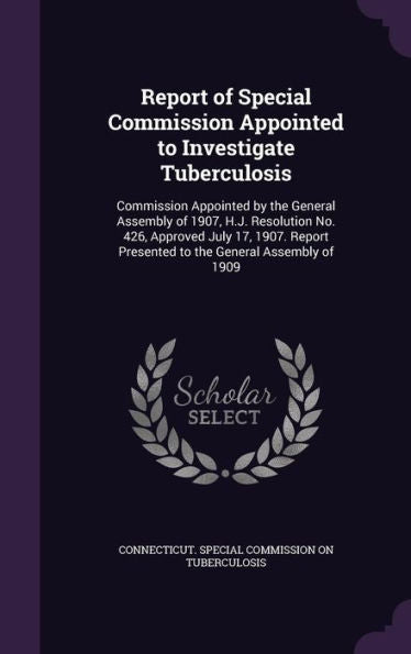 Report Of Special Commission Appointed To Investigate Tuberculosis: Commission Appointed By The General Assembly Of 1907, H.J. Resolution No. 426, ... Presented To The General Assembly Of 1909