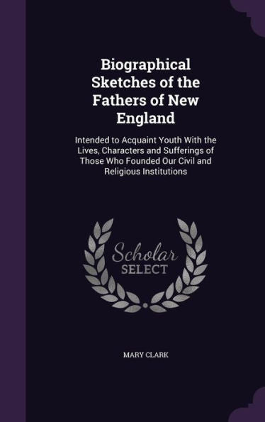 Biographical Sketches Of The Fathers Of New England: Intended To Acquaint Youth With The Lives, Characters And Sufferings Of Those Who Founded Our Civil And Religious Institutions