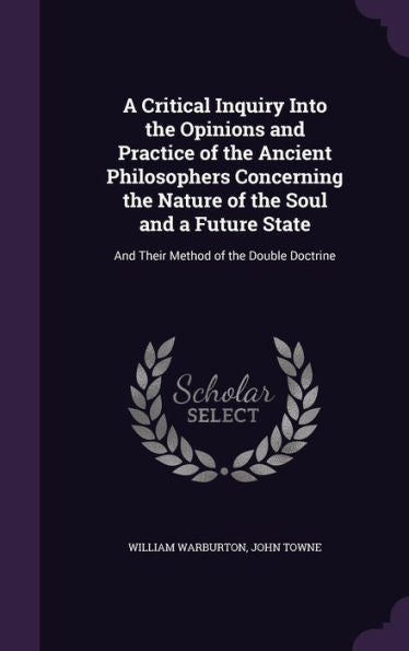 A Critical Inquiry Into The Opinions And Practice Of The Ancient Philosophers Concerning The Nature Of The Soul And A Future State: And Their Method Of The Double Doctrine