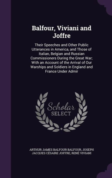Balfour, Viviani And Joffre: Their Speeches And Other Public Utterances In America, And Those Of Italian, Belgian And Russian Commissioners During The ... Soldiers In England And France Under Admir