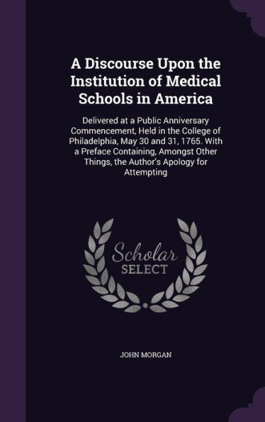 A Discourse Upon The Institution Of Medical Schools In America: Delivered At A Public Anniversary Commencement, Held In The College Of Philadelphia, ... Things, The Author's Apology For Attempting