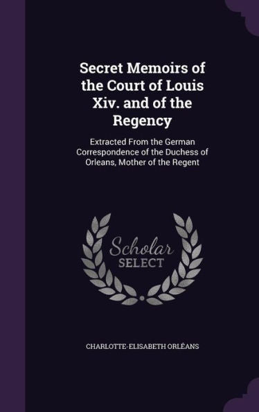 Secret Memoirs Of The Court Of Louis Xiv. And Of The Regency: Extracted From The German Correspondence Of The Duchess Of Orleans, Mother Of The Regent