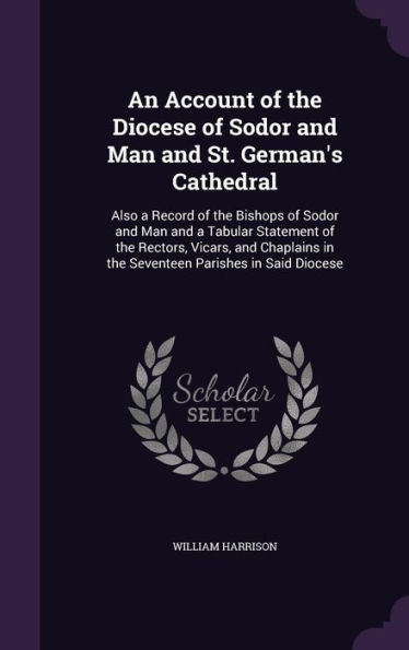 An Account Of The Diocese Of Sodor And Man And St. German's Cathedral: Also A Record Of The Bishops Of Sodor And Man And A Tabular Statement Of The ... In The Seventeen Parishes In Said Diocese