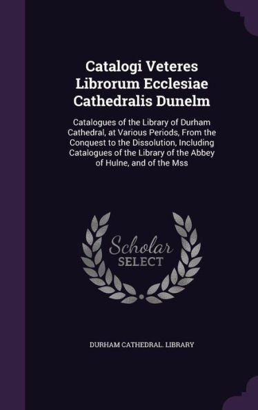 Catalogi Veteres Librorum Ecclesiae Cathedralis Dunelm: Catalogues Of The Library Of Durham Cathedral, At Various Periods, From The Conquest To The ... Library Of The Abbey Of Hulne, And Of The Mss