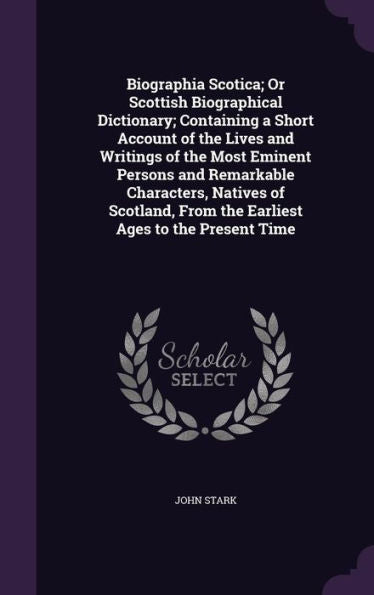 Biographia Scotica; Or Scottish Biographical Dictionary; Containing A Short Account Of The Lives And Writings Of The Most Eminent Persons And ... From The Earliest Ages To The Present Time
