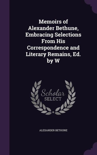 Memoirs Of Alexander Bethune, Embracing Selections From His Correspondence And Literary Remains, Ed. By W