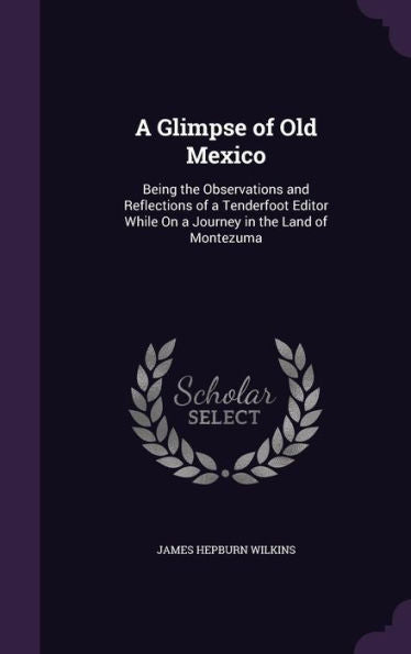 A Glimpse Of Old Mexico: Being The Observations And Reflections Of A Tenderfoot Editor While On A Journey In The Land Of Montezuma