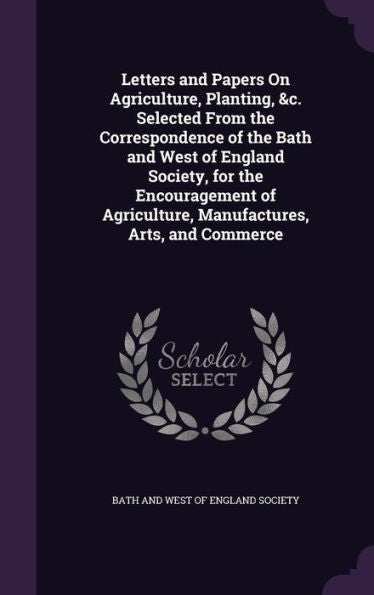 Letters And Papers On Agriculture, Planting, &C. Selected From The Correspondence Of The Bath And West Of England Society, For The Encouragement Of Agriculture, Manufactures, Arts, And Commerce