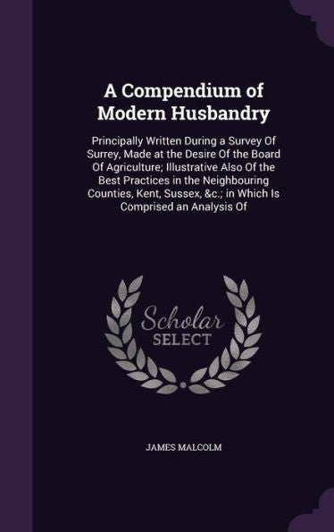 A Compendium Of Modern Husbandry: Principally Written During A Survey Of Surrey, Made At The Desire Of The Board Of Agriculture; Illustrative Also Of ... &C.; In Which Is Comprised An Analysis Of