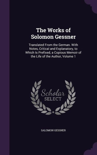 The Works Of Solomon Gessner: Translated From The German. With Notes, Critical And Explanatory, To Which Is Prefixed, A Copious Memoir Of The Life Of The Author, Volume 1