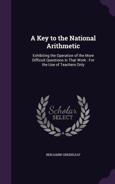 A Key To The National Arithmetic: Exhibiting The Operation Of The More Difficult Questions In That Work: For The Use Of Teachers Only