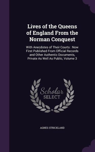 Lives Of The Queens Of England From The Norman Conquest: With Anecdotes Of Their Courts: Now First Published From Official Records And Other Authentic Documents, Private As Well As Public, Volume 3