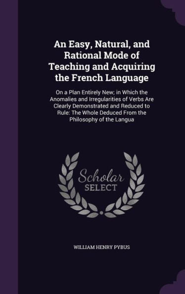An Easy, Natural, And Rational Mode Of Teaching And Acquiring The French Language: On A Plan Entirely New; In Which The Anomalies And Irregularities ... Deduced From The Philosophy Of The Langua