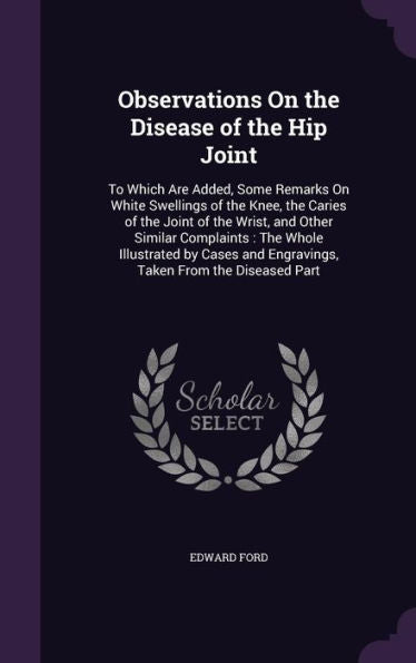 Observations On The Disease Of The Hip Joint: To Which Are Added, Some Remarks On White Swellings Of The Knee, The Caries Of The Joint Of The Wrist, ... And Engravings, Taken From The Diseased Part