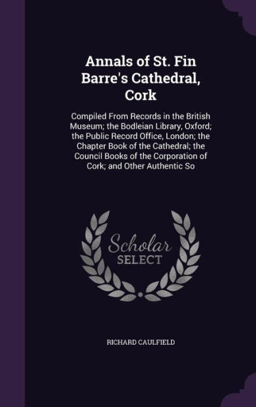 Annals Of St. Fin Barre's Cathedral, Cork: Compiled From Records In The British Museum; The Bodleian Library, Oxford; The Public Record Office, ... Corporation Of Cork; And Other Authentic So