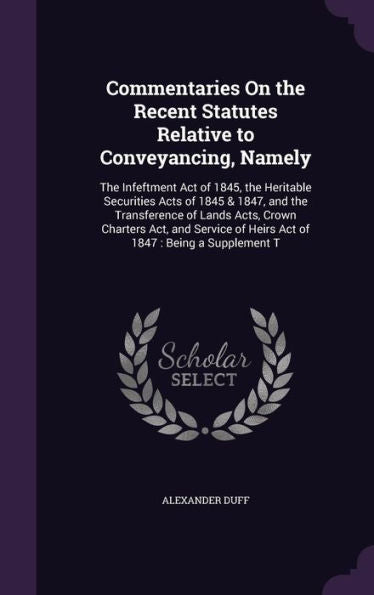 Commentaries On The Recent Statutes Relative To Conveyancing, Namely: The Infeftment Act Of 1845, The Heritable Securities Acts Of 1845 & 1847, And ... Of Heirs Act Of 1847: Being A Supplement T