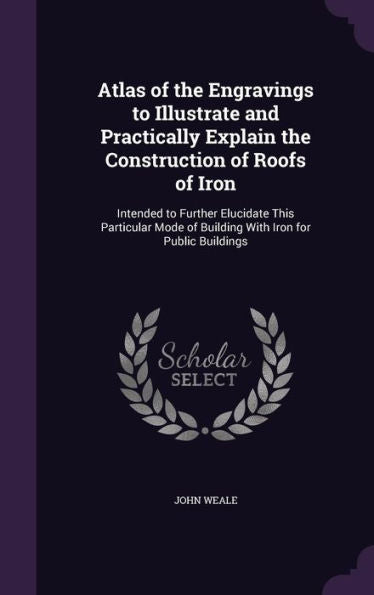 Atlas Of The Engravings To Illustrate And Practically Explain The Construction Of Roofs Of Iron: Intended To Further Elucidate This Particular Mode Of Building With Iron For Public Buildings