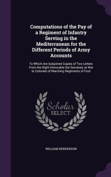 Computations Of The Pay Of A Regiment Of Infantry Serving In The Mediterranean For The Different Periods Of Army Accounts: To Which Are Subjoined ... War To Colonels Of Marching Regiments Of Foot
