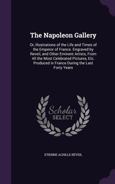 The Napoleon Gallery: Or, Illustrations Of The Life And Times Of The Emperor Of France. Engraved By Reveil, And Other Eminent Artists, From All The ... In France During The Last Forty Years