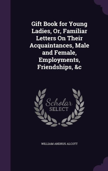 Gift Book For Young Ladies, Or, Familiar Letters On Their Acquaintances, Male And Female, Employments, Friendships, &C