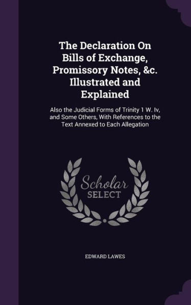The Declaration On Bills Of Exchange, Promissory Notes, &C. Illustrated And Explained: Also The Judicial Forms Of Trinity 1 W. Iv, And Some Others, ... To The Text Annexed To Each Allegation