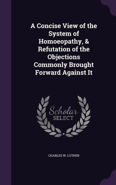 A Concise View Of The System Of Homoeopathy, & Refutation Of The Objections Commonly Brought Forward Against It