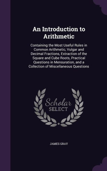 An Introduction To Arithmetic: Containing The Most Useful Rules In Common Arithmetic, Vulgar And Decimal Fractions, Extraction Of The Square And Cube ... And A Collection Of Miscellaneous Questions