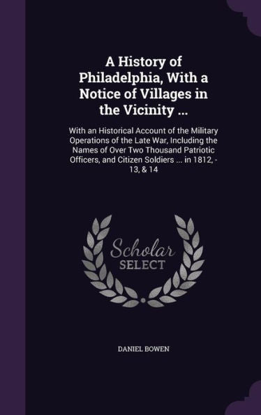 A History Of Philadelphia, With A Notice Of Villages In The Vicinity ...: With An Historical Account Of The Military Operations Of The Late War, ... And Citizen Soldiers ... In 1812, -13, & 14