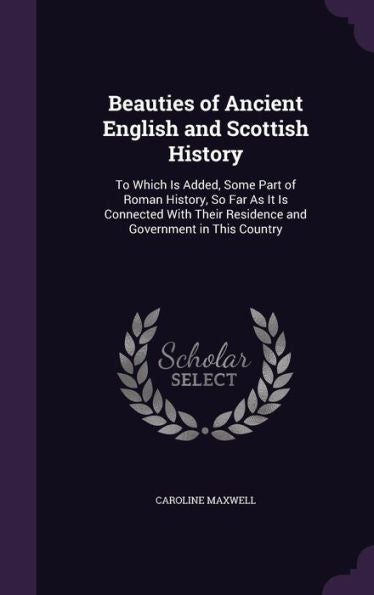 Beauties Of Ancient English And Scottish History: To Which Is Added, Some Part Of Roman History, So Far As It Is Connected With Their Residence And Government In This Country