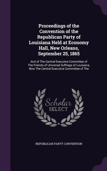 Proceedings Of The Convention Of The Republican Party Of Louisiana Held At Economy Hall, New Orleans, September 25, 1865: And Of The Central Executive ... Now The Central Executive Committee Of The