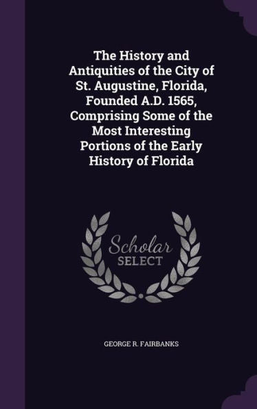 The History And Antiquities Of The City Of St. Augustine, Florida, Founded A.D. 1565, Comprising Some Of The Most Interesting Portions Of The Early History Of Florida