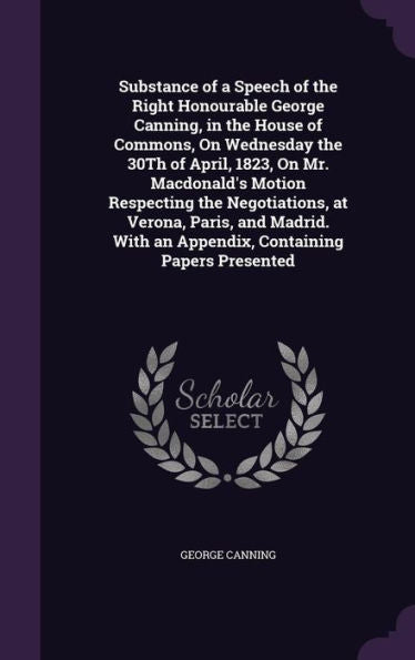 Substance Of A Speech Of The Right Honourable George Canning, In The House Of Commons, On Wednesday The 30Th Of April, 1823, On Mr. Macdonald's Motion ... With An Appendix, Containing Papers Presented