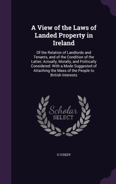 A View Of The Laws Of Landed Property In Ireland: Of The Relation Of Landlords And Tenants, And Of The Condition Of The Latter; Actually, Morally, And ... The Mass Of The People To British Interests