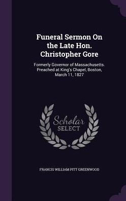 Funeral Sermon On The Late Hon. Christopher Gore: Formerly Governor Of Massachusetts. Preached At King's Chapel, Boston, March 11, 1827