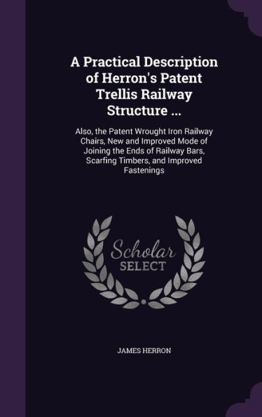 A Practical Description Of Herron's Patent Trellis Railway Structure ...: Also, The Patent Wrought Iron Railway Chairs, New And Improved Mode Of ... Scarfing Timbers, And Improved Fastenings
