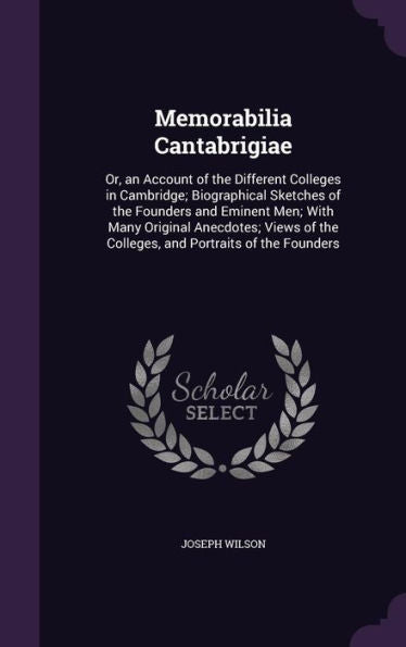 Memorabilia Cantabrigiae: Or, An Account Of The Different Colleges In Cambridge; Biographical Sketches Of The Founders And Eminent Men; With Many ... The Colleges, And Portraits Of The Founders