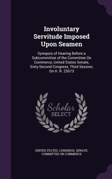 Involuntary Servitude Imposed Upon Seamen: Synopsis Of Hearing Before A Subcommittee Of The Committee On Commerce, United States Senate, Sixty-Second Congress, Third Session, On H. R. 23673