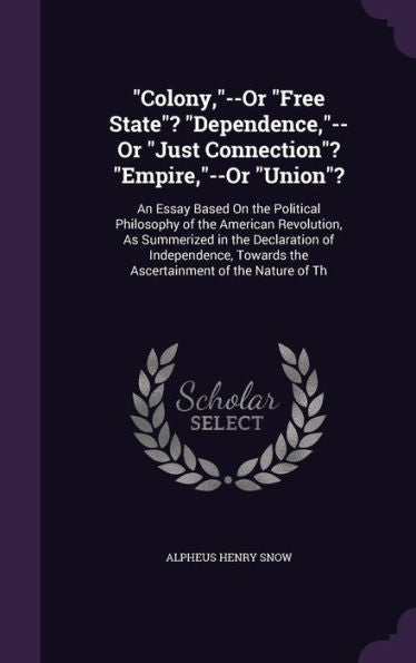 Colony,--Or "Free State"? "Dependence,"--Or "Just Connection"? "Empire,"--Or "Union"?: An Essay Based On The Political Philosophy Of The American ... Towards The Ascertainment Of The Nature Of Th