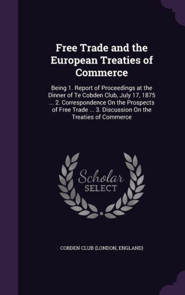 Free Trade And The European Treaties Of Commerce: Being 1. Report Of Proceedings At The Dinner Of Te Cobden Club, July 17, 1875 ... 2. Correspondence ... ... 3. Discussion On The Treaties Of Commerce