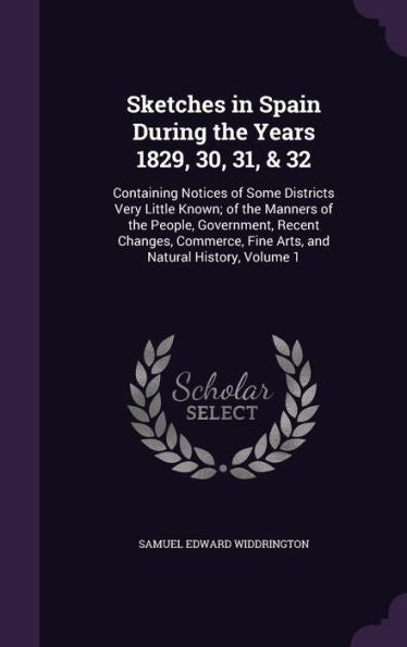 Sketches In Spain During The Years 1829, 30, 31, & 32: Containing Notices Of Some Districts Very Little Known; Of The Manners Of The People, ... Fine Arts, And Natural History, Volume 1