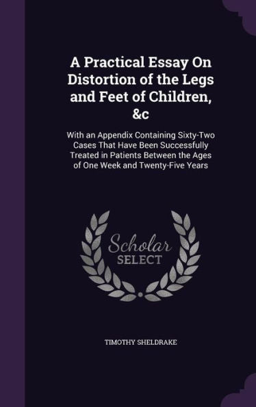 A Practical Essay On Distortion Of The Legs And Feet Of Children, &C: With An Appendix Containing Sixty-Two Cases That Have Been Successfully Treated ... The Ages Of One Week And Twenty-Five Years