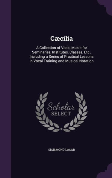 C?ilia: A Collection Of Vocal Music For Seminaries, Institutes, Classes, Etc., Including A Series Of Practical Lessons In Vocal Training And Musical Notation