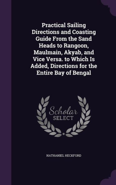 Practical Sailing Directions And Coasting Guide From The Sand Heads To Rangoon, Maulmain, Akyab, And Vice Versa. To Which Is Added, Directions For The Entire Bay Of Bengal
