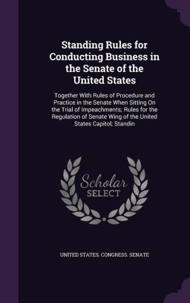 Standing Rules For Conducting Business In The Senate Of The United States: Together With Rules Of Procedure And Practice In The Senate When Sitting On ... Wing Of The United States Capitol; Standin
