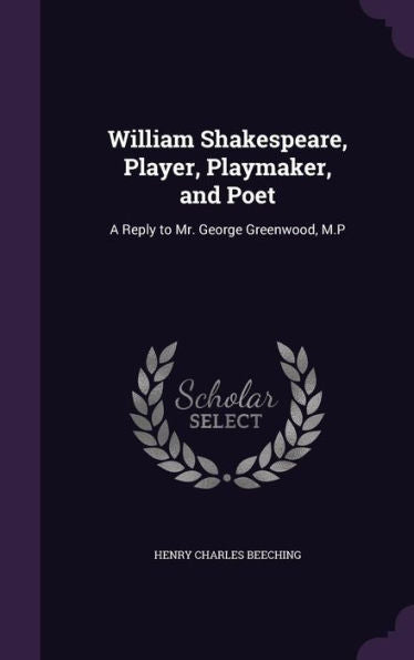 William Shakespeare, Player, Playmaker, And Poet: A Reply To Mr. George Greenwood, M.P