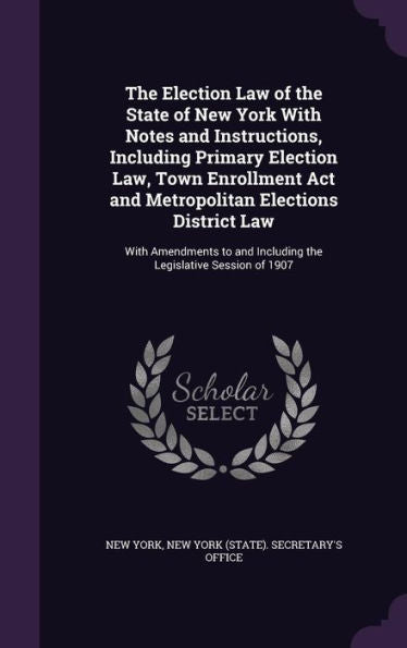 The Election Law Of The State Of New York With Notes And Instructions, Including Primary Election Law, Town Enrollment Act And Metropolitan Elections ... And Including The Legislative Session Of 1907
