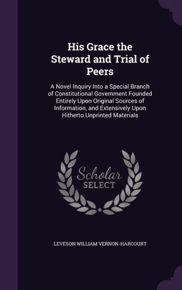 His Grace The Steward And Trial Of Peers: A Novel Inquiry Into A Special Branch Of Constitutional Government Founded Entirely Upon Original Sources Of ... Extensively Upon Hitherto Unprinted Materials