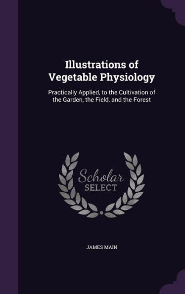 Illustrations Of Vegetable Physiology: Practically Applied, To The Cultivation Of The Garden, The Field, And The Forest